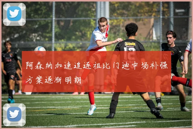 阿森纳加速追逐祖比门迪中场补强方案逐渐明朗