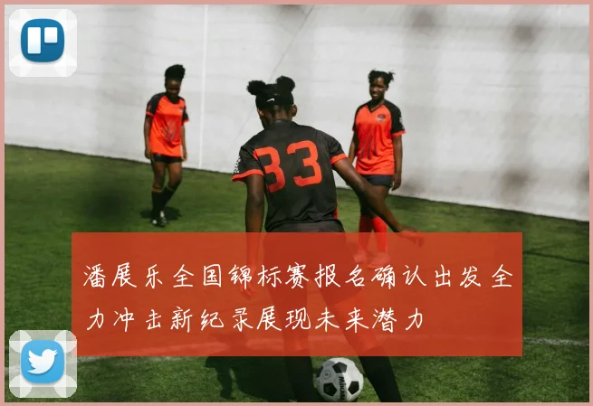 潘展乐全国锦标赛报名确认出发全力冲击新纪录展现未来潜力