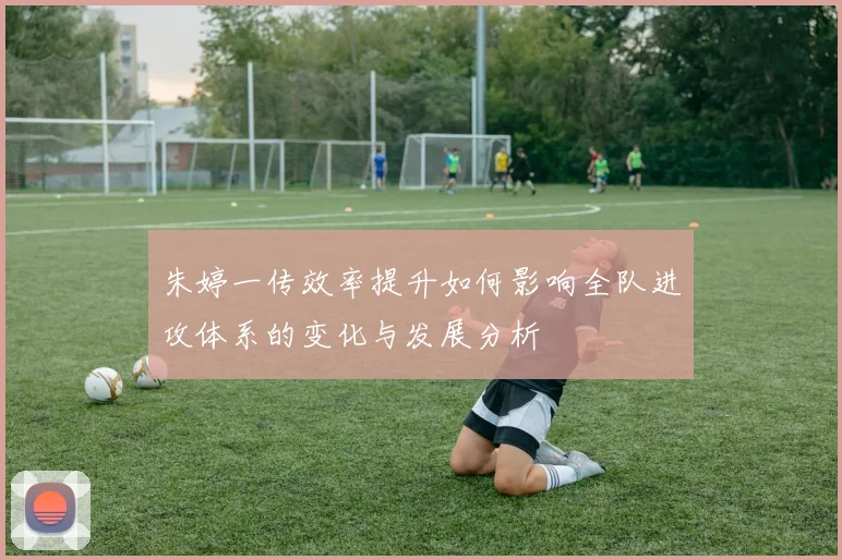 朱婷一传效率提升如何影响全队进攻体系的变化与发展分析