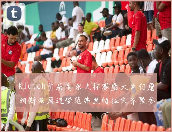 Klutch首届高尔夫杯赛盛大举行詹姆斯浓眉追梦范弗里特拉文齐聚参赛
