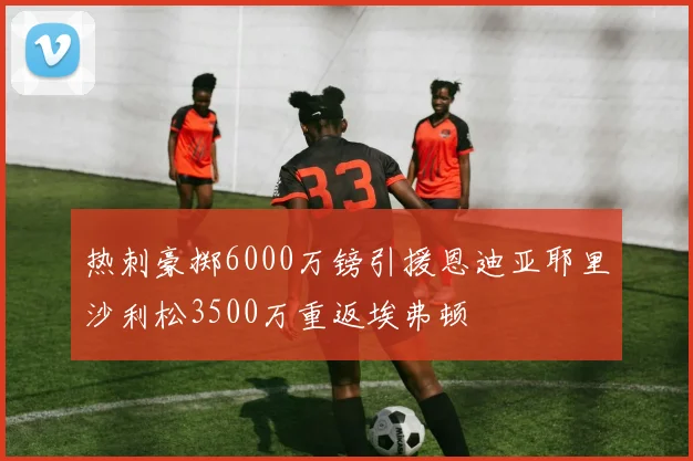热刺豪掷6000万镑引援恩迪亚耶里沙利松3500万重返埃弗顿
