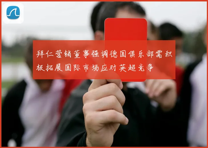 拜仁营销董事强调德国俱乐部需积极拓展国际市场应对英超竞争