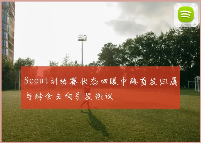 Scout训练赛状态回暖中路首发归属与转会去向引发热议