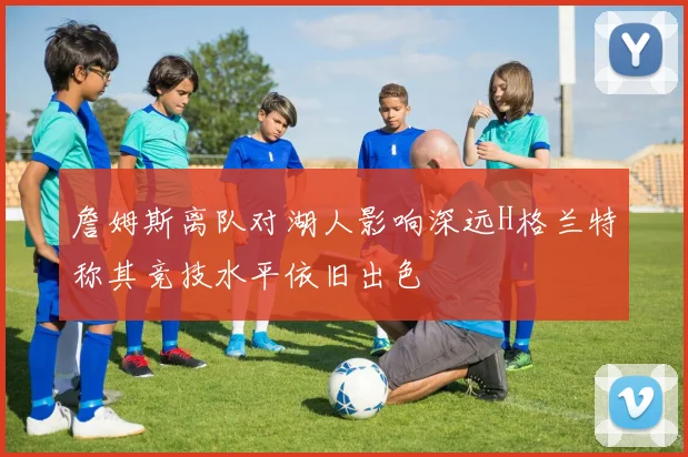 詹姆斯离队对湖人影响深远H格兰特称其竞技水平依旧出色