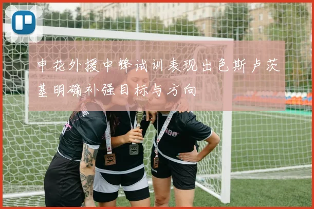 申花外援中锋试训表现出色斯卢茨基明确补强目标与方向