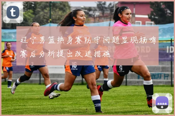 辽宁男篮热身赛防守问题显现杨鸣赛后分析提出改进措施